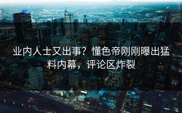 业内人士又出事？懂色帝刚刚曝出猛料内幕，评论区炸裂