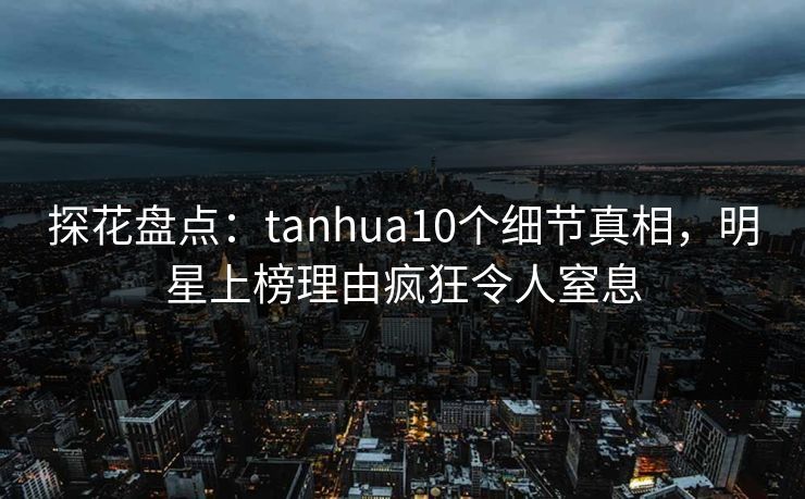 探花盘点：tanhua10个细节真相，明星上榜理由疯狂令人窒息