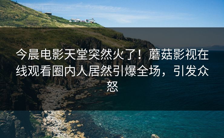 今晨电影天堂突然火了！蘑菇影视在线观看圈内人居然引爆全场，引发众怒