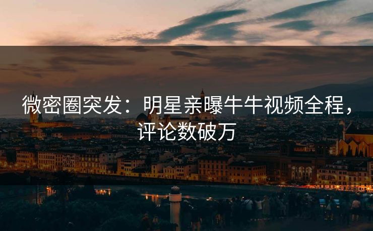 微密圈突发：明星亲曝牛牛视频全程，评论数破万
