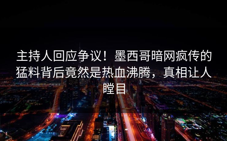 主持人回应争议！墨西哥暗网疯传的猛料背后竟然是热血沸腾，真相让人瞠目