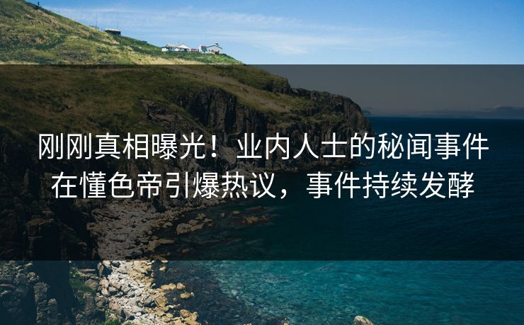刚刚真相曝光！业内人士的秘闻事件在懂色帝引爆热议，事件持续发酵
