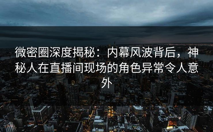 微密圈深度揭秘：内幕风波背后，神秘人在直播间现场的角色异常令人意外