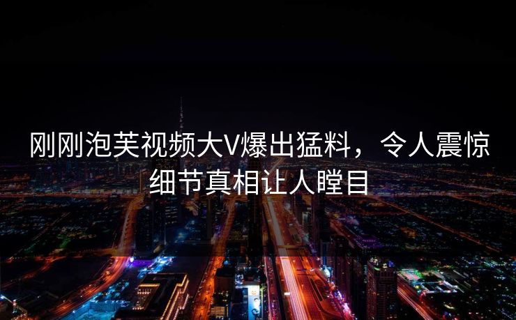 刚刚泡芙视频大V爆出猛料，令人震惊细节真相让人瞠目