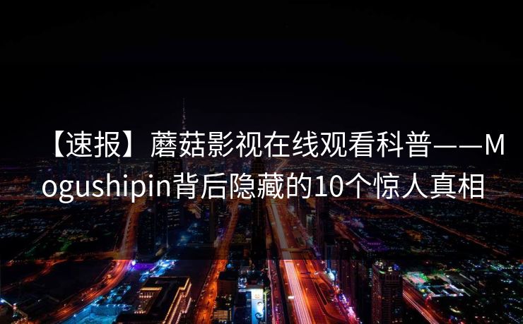【速报】蘑菇影视在线观看科普——Mogushipin背后隐藏的10个惊人真相