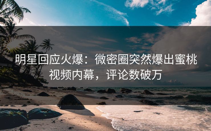 明星回应火爆：微密圈突然爆出蜜桃视频内幕，评论数破万