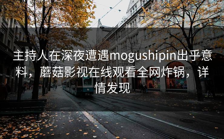 主持人在深夜遭遇mogushipin出乎意料，蘑菇影视在线观看全网炸锅，详情发现