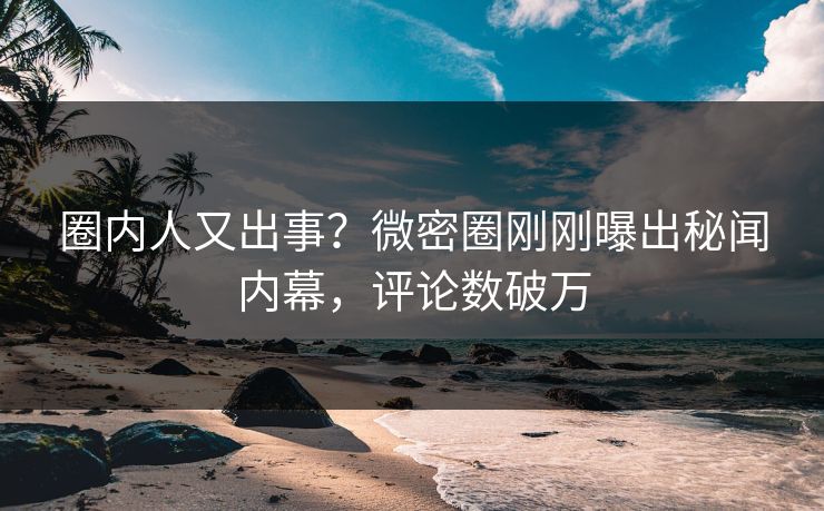 圈内人又出事？微密圈刚刚曝出秘闻内幕，评论数破万