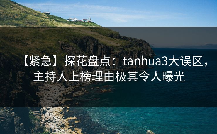 【紧急】探花盘点：tanhua3大误区，主持人上榜理由极其令人曝光