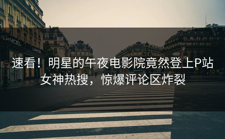 速看！明星的午夜电影院竟然登上P站女神热搜，惊爆评论区炸裂