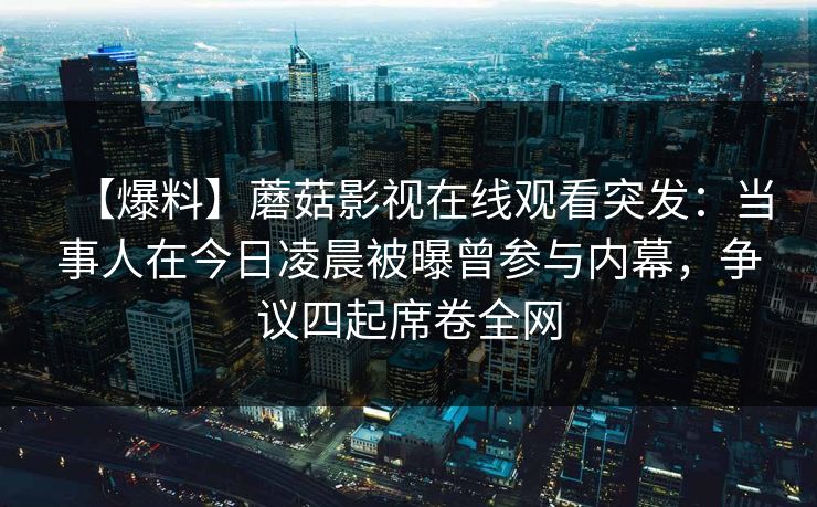 【爆料】蘑菇影视在线观看突发：当事人在今日凌晨被曝曾参与内幕，争议四起席卷全网