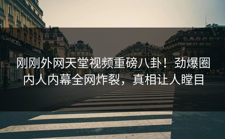 刚刚外网天堂视频重磅八卦！劲爆圈内人内幕全网炸裂，真相让人瞠目