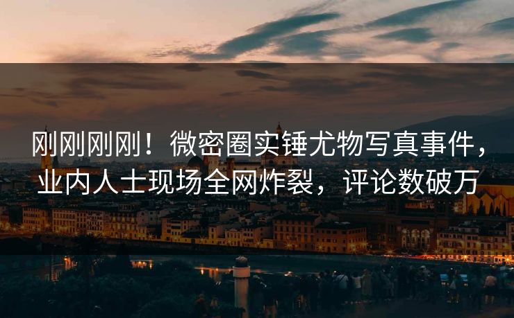 刚刚刚刚！微密圈实锤尤物写真事件，业内人士现场全网炸裂，评论数破万