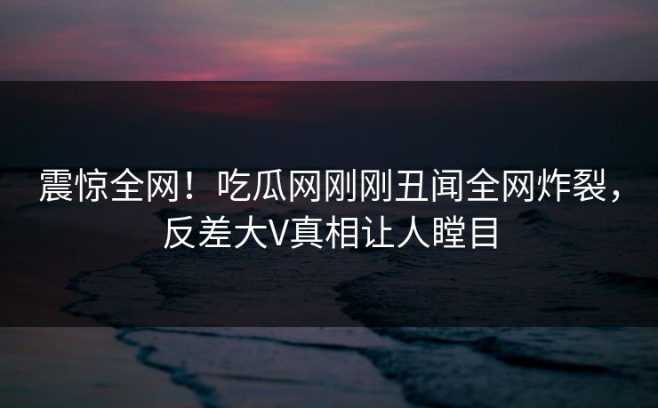 震惊全网！吃瓜网刚刚丑闻全网炸裂，反差大V真相让人瞠目