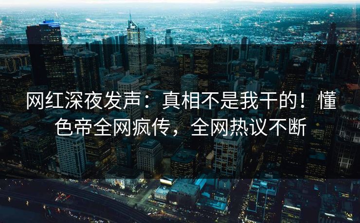 网红深夜发声：真相不是我干的！懂色帝全网疯传，全网热议不断