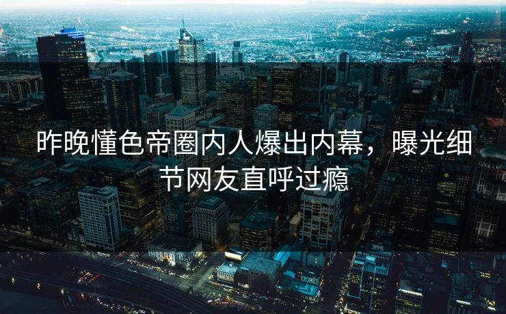 昨晚懂色帝圈内人爆出内幕，曝光细节网友直呼过瘾