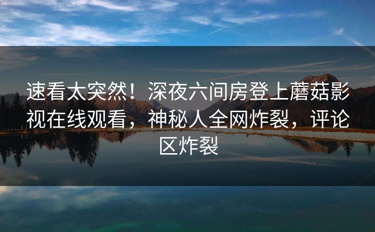 速看太突然！深夜六间房登上蘑菇影视在线观看，神秘人全网炸裂，评论区炸裂