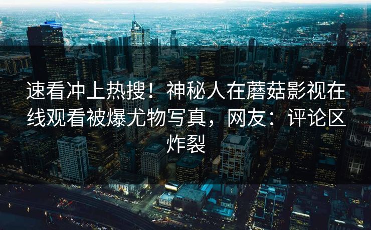 速看冲上热搜！神秘人在蘑菇影视在线观看被爆尤物写真，网友：评论区炸裂
