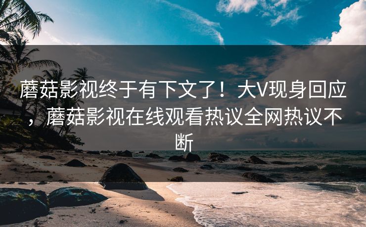 蘑菇影视终于有下文了！大V现身回应，蘑菇影视在线观看热议全网热议不断