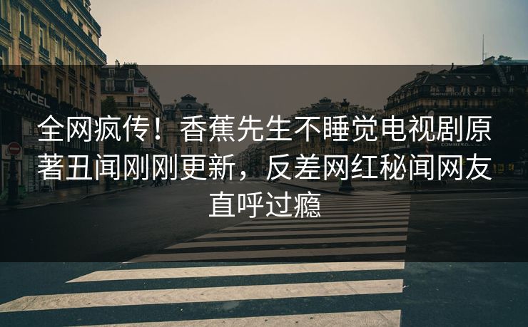 全网疯传！香蕉先生不睡觉电视剧原著丑闻刚刚更新，反差网红秘闻网友直呼过瘾