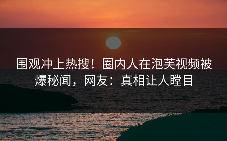 围观冲上热搜！圈内人在泡芙视频被爆秘闻，网友：真相让人瞠目
