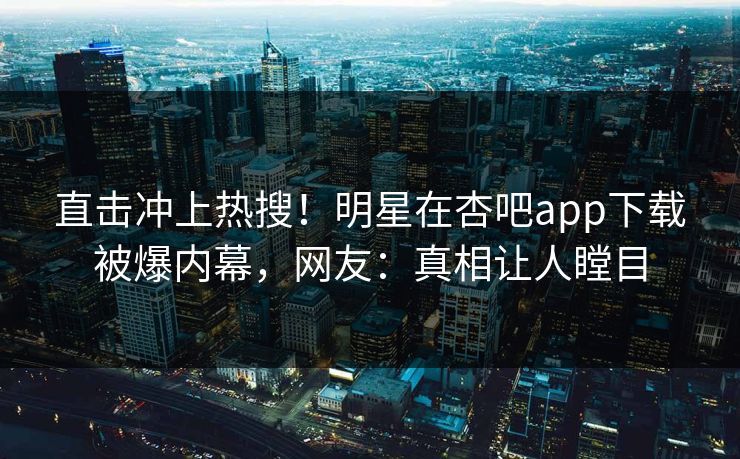 直击冲上热搜！明星在杏吧app下载被爆内幕，网友：真相让人瞠目