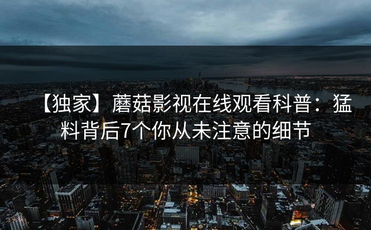 【独家】蘑菇影视在线观看科普：猛料背后7个你从未注意的细节