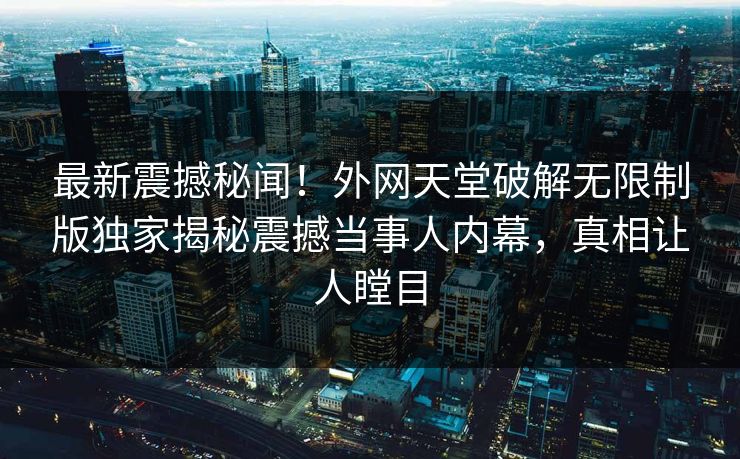 最新震撼秘闻！外网天堂破解无限制版独家揭秘震撼当事人内幕，真相让人瞠目