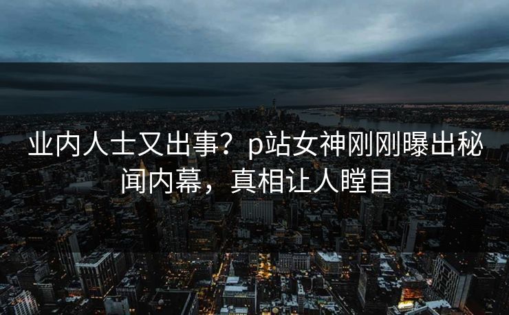 业内人士又出事？p站女神刚刚曝出秘闻内幕，真相让人瞠目