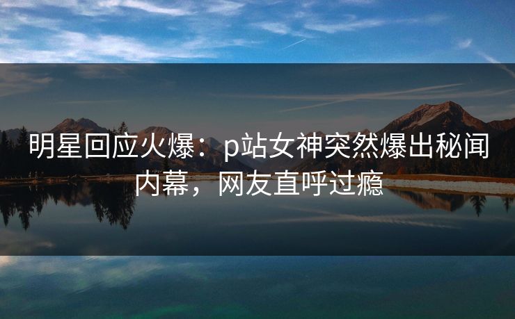 明星回应火爆：p站女神突然爆出秘闻内幕，网友直呼过瘾