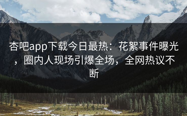 杏吧app下载今日最热：花絮事件曝光，圈内人现场引爆全场，全网热议不断