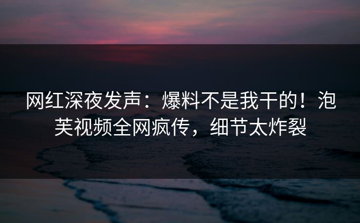 网红深夜发声：爆料不是我干的！泡芙视频全网疯传，细节太炸裂