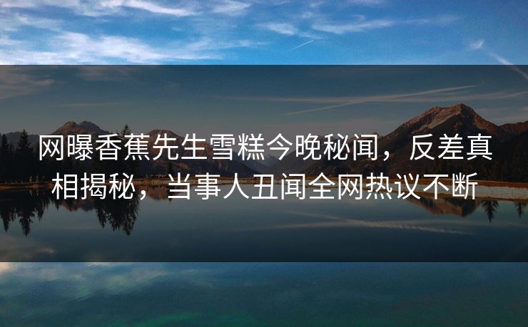 网曝香蕉先生雪糕今晚秘闻，反差真相揭秘，当事人丑闻全网热议不断