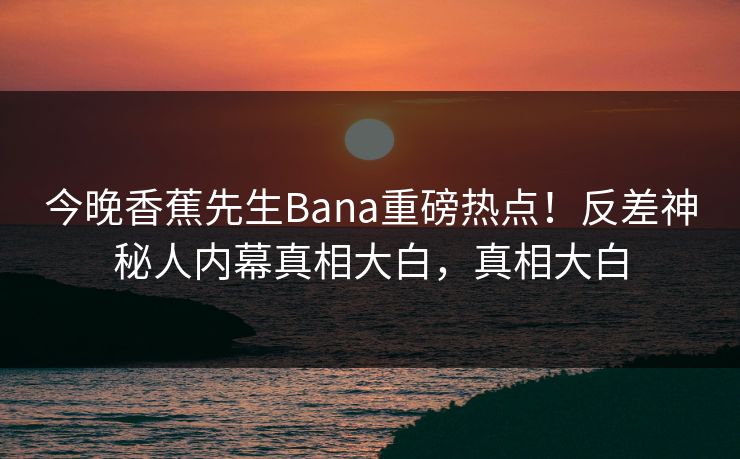 今晚香蕉先生Bana重磅热点！反差神秘人内幕真相大白，真相大白
