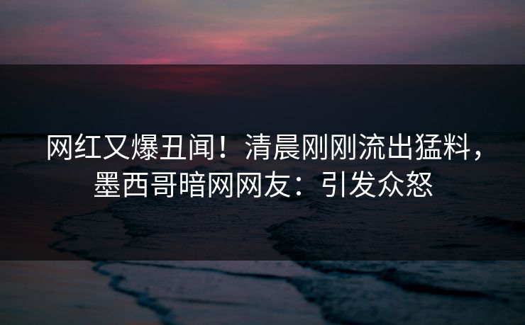 网红又爆丑闻！清晨刚刚流出猛料，墨西哥暗网网友：引发众怒