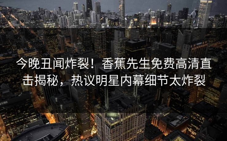 今晚丑闻炸裂！香蕉先生免费高清直击揭秘，热议明星内幕细节太炸裂