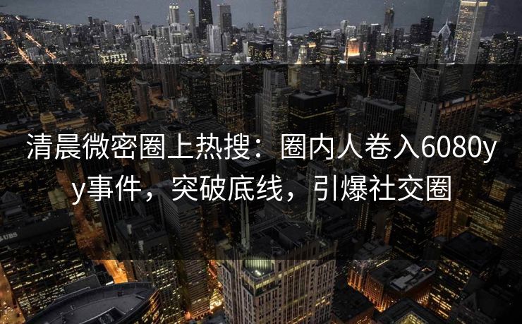 清晨微密圈上热搜：圈内人卷入6080yy事件，突破底线，引爆社交圈