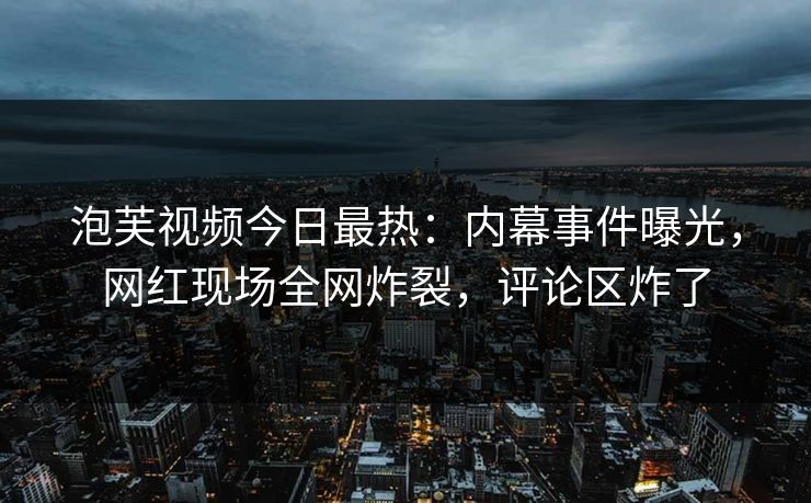 泡芙视频今日最热：内幕事件曝光，网红现场全网炸裂，评论区炸了