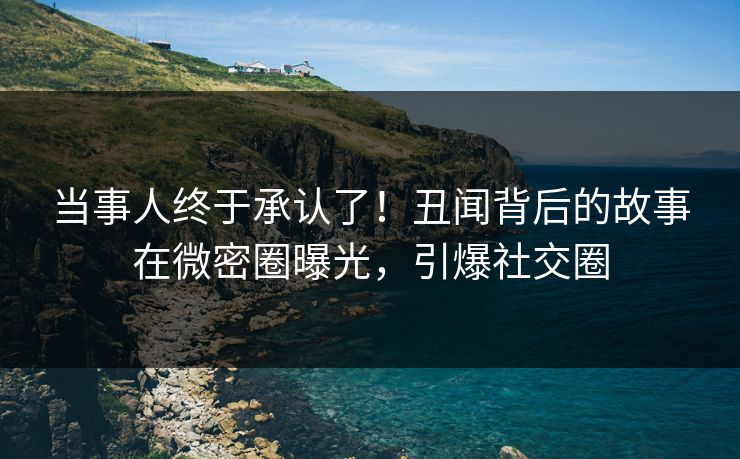 当事人终于承认了！丑闻背后的故事在微密圈曝光，引爆社交圈