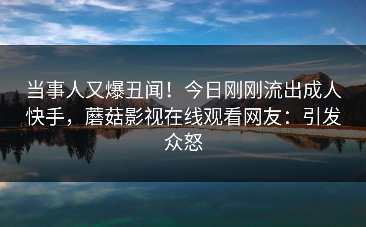 当事人又爆丑闻！今日刚刚流出成人快手，蘑菇影视在线观看网友：引发众怒