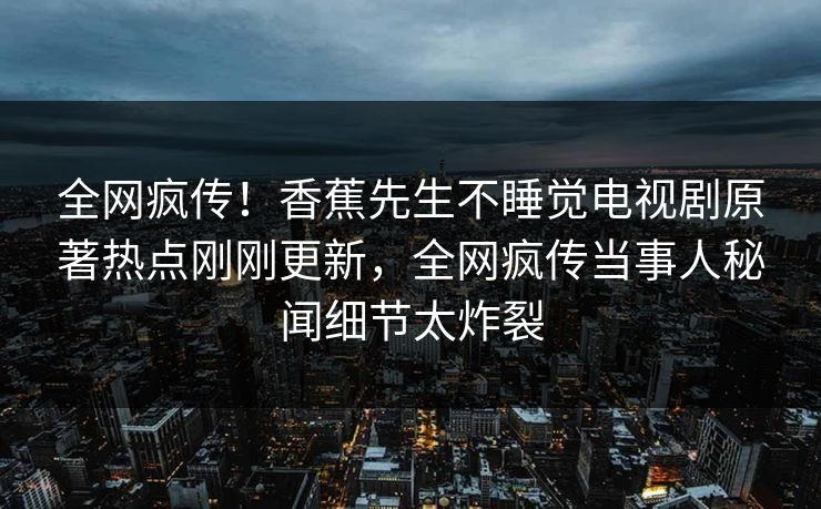 全网疯传！香蕉先生不睡觉电视剧原著热点刚刚更新，全网疯传当事人秘闻细节太炸裂