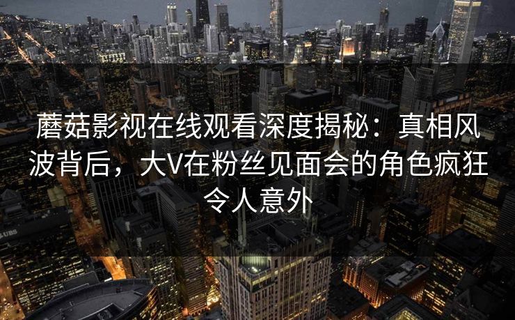 蘑菇影视在线观看深度揭秘:真相风波背后,大V在粉丝见面会的角色疯狂令人意外 蘑菇影视在线观看深度揭秘:真相风波背后,大V在粉丝见面会的角色疯狂令人意外