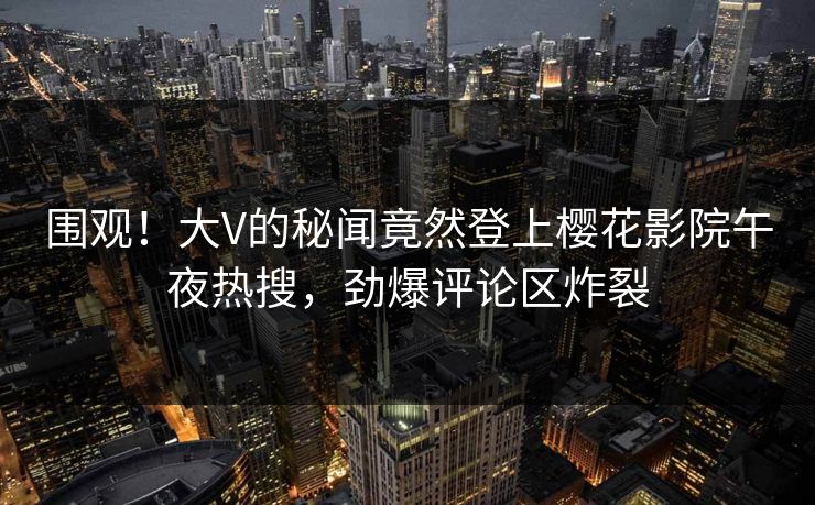 围观!大V的秘闻竟然登上樱花影院午夜热搜,劲爆评论区炸裂 围观!大V的秘闻竟然登上樱花影院午夜热搜,劲爆评论区炸裂