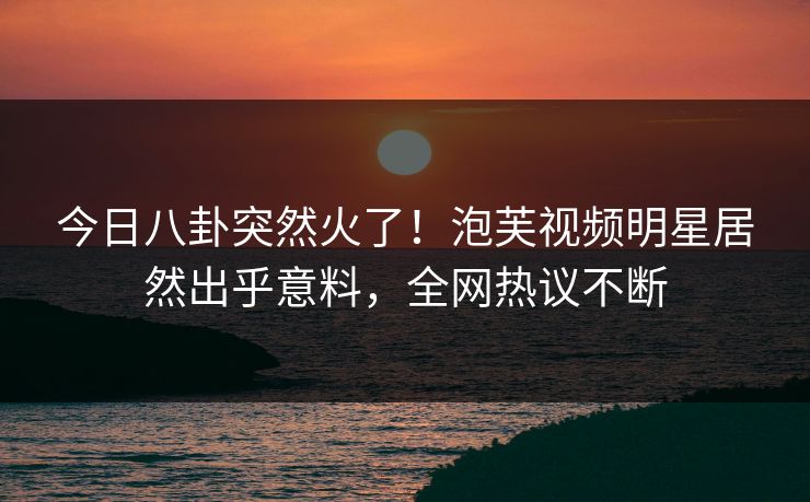 今日八卦突然火了！泡芙视频明星居然出乎意料，全网热议不断