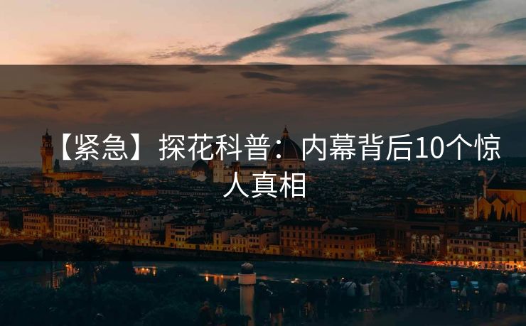 【紧急】探花科普：内幕背后10个惊人真相