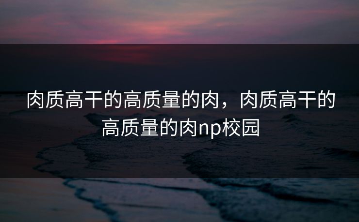 肉质高干的高质量的肉,肉质高干的高质量的肉np校园 肉质高干的高质量的肉,肉质高干的高质量的肉np校园