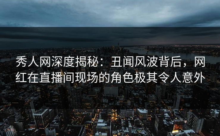 秀人网深度揭秘：丑闻风波背后，网红在直播间现场的角色极其令人意外