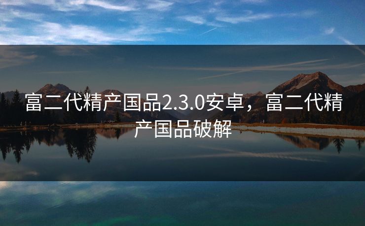 富二代精产国品2.3.0安卓，富二代精产国品破解