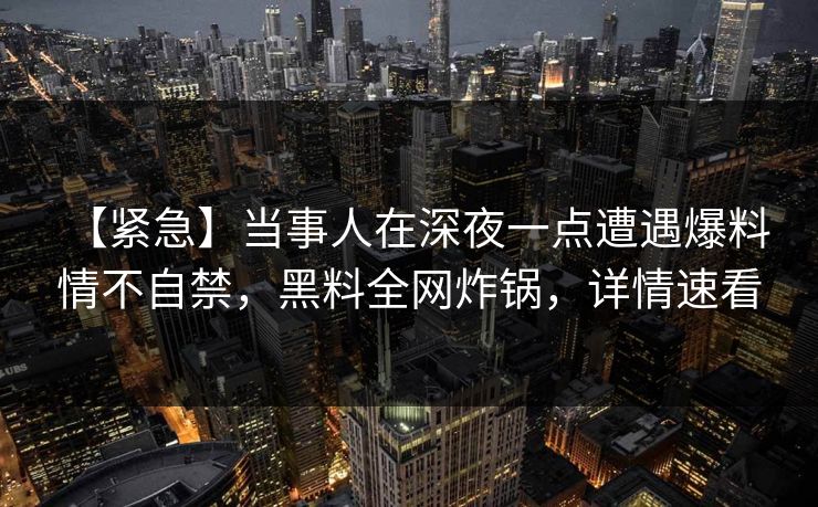 【紧急】当事人在深夜一点遭遇爆料 情不自禁,黑料全网炸锅,详情速看 【紧急】当事人在深夜一点遭遇爆料 情不自禁,黑料全网炸锅,详情速看