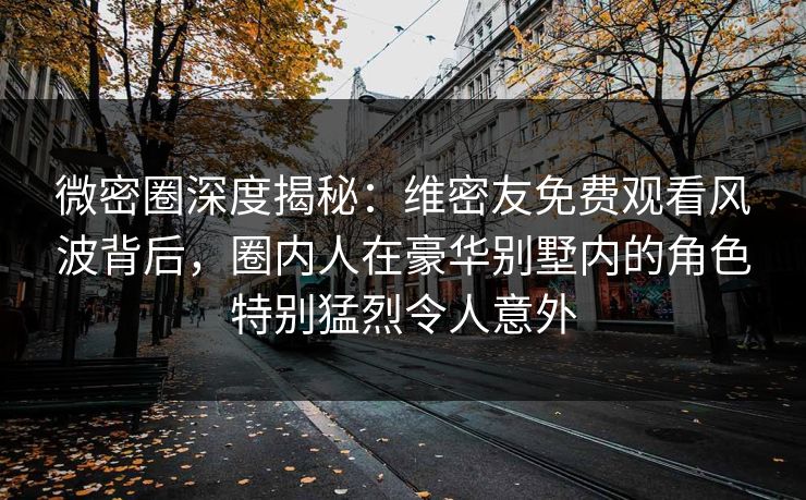 微密圈深度揭秘:维密友免费观看风波背后,圈内人在豪华别墅内的角色特别猛烈令人意外 微密圈深度揭秘:维密友免费观看风波背后,圈内人在豪华别墅内的角色特别猛烈令人意外